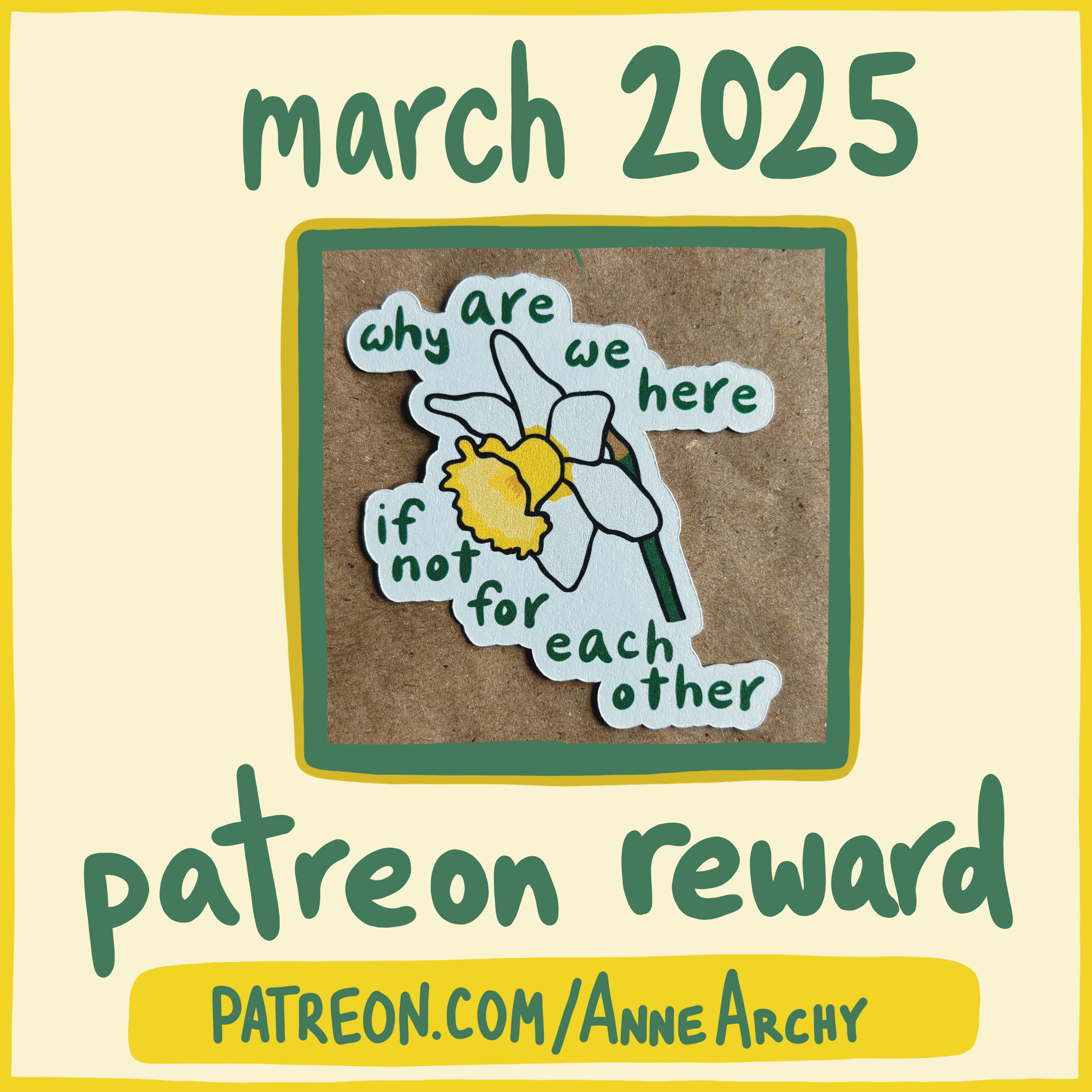 a promotional image for AnneArchy March 2025 patreon reward, featuring a photo of an original art sticker with a drawing of a daffodil and hand lettering of the words "why are we here if not for each other"