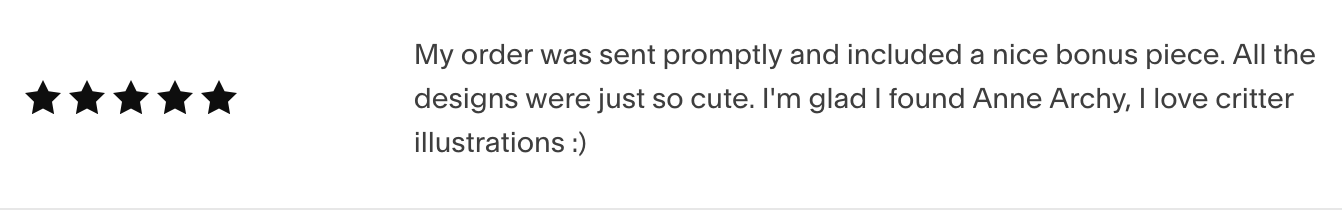 a 5-star review reading: My order was sent promptly and included a nice bonus piece. All the designs were just so cute. I'm glad I found Anne Archy, I love critter illustrations :)