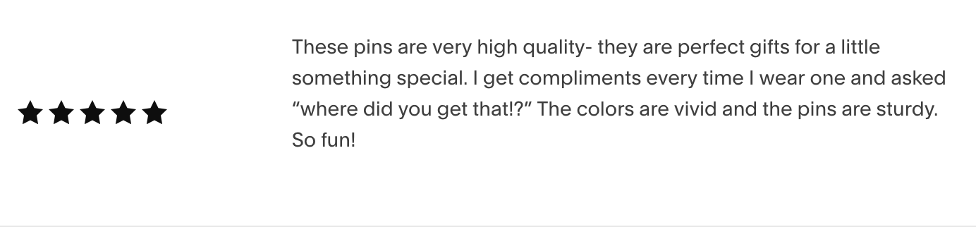 These pins are very high quality- they are perfect gifts for a little something special. I get compliments every time I wear one and asked “where did you get that!?” The colors are vivid and the pins are sturdy. So fun! 